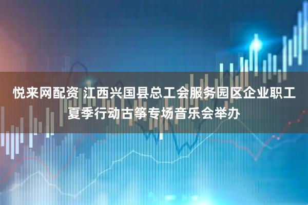 悦来网配资 江西兴国县总工会服务园区企业职工夏季行动古筝专场音乐会举办