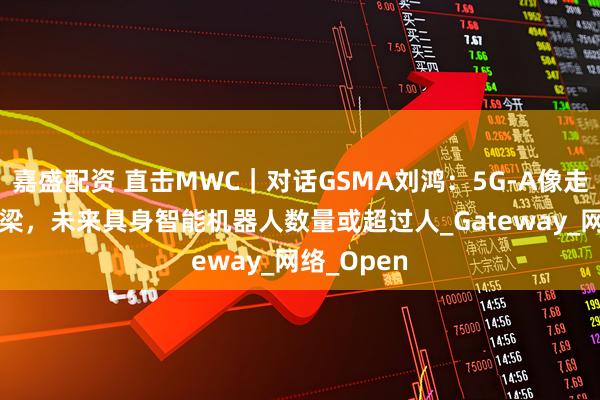 嘉盛配资 直击MWC｜对话GSMA刘鸿：5G-A像走向6G的桥梁，未来具身智能机器人数量或超过人_Gateway_网络_Open