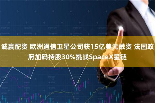 诚赢配资 欧洲通信卫星公司获15亿美元融资 法国政府加码持股30%挑战SpaceX星链