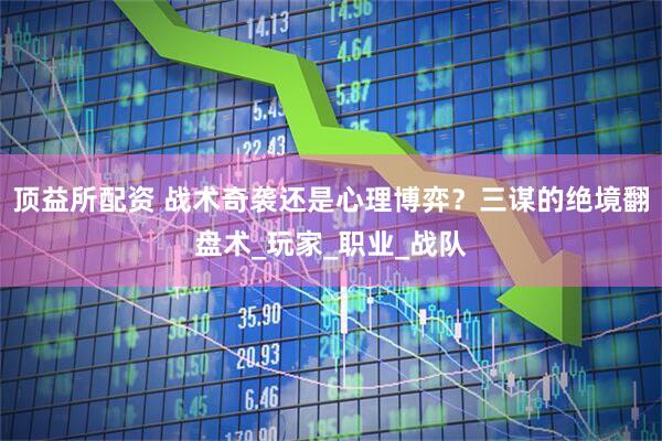 顶益所配资 战术奇袭还是心理博弈？三谋的绝境翻盘术_玩家_职业_战队