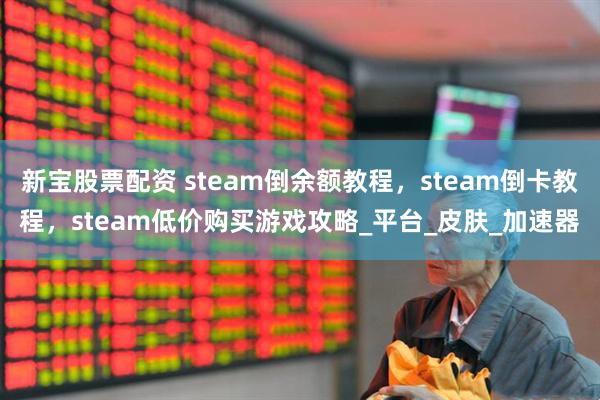 新宝股票配资 steam倒余额教程，steam倒卡教程，steam低价购买游戏攻略_平台_皮肤_加速器