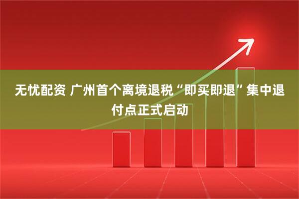 无忧配资 广州首个离境退税“即买即退”集中退付点正式启动