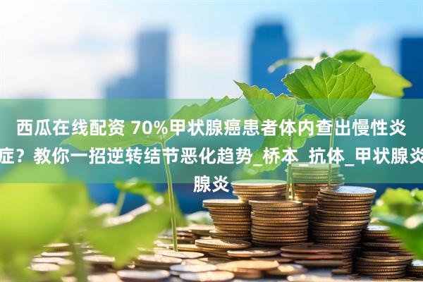 西瓜在线配资 70%甲状腺癌患者体内查出慢性炎症？教你一招逆转结节恶化趋势_桥本_抗体_甲状腺炎
