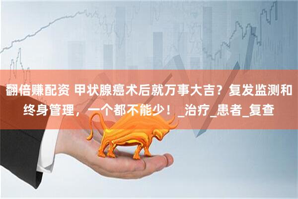 翻倍赚配资 甲状腺癌术后就万事大吉？复发监测和终身管理，一个都不能少！_治疗_患者_复查