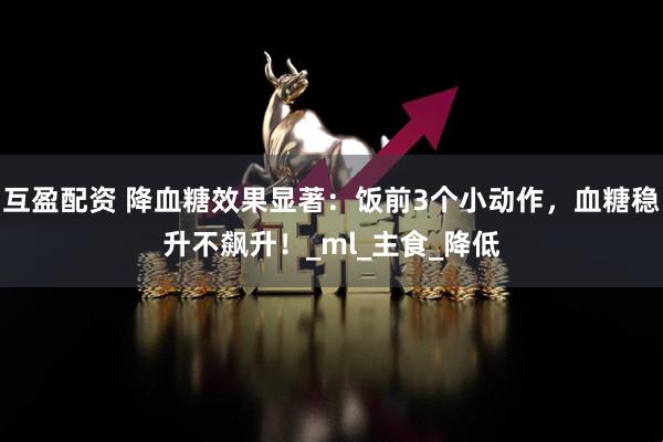 互盈配资 降血糖效果显著：饭前3个小动作，血糖稳升不飙升！_ml_主食_降低