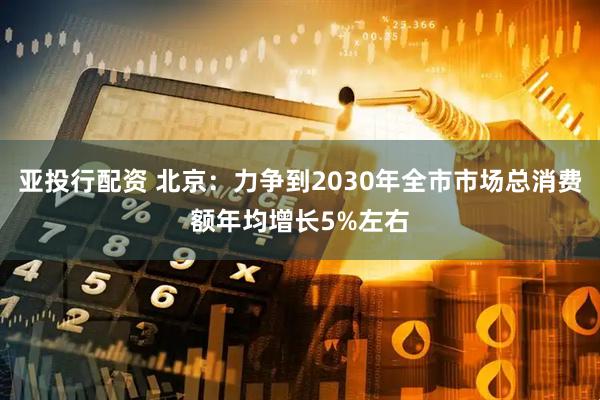 亚投行配资 北京：力争到2030年全市市场总消费额年均增长5%左右