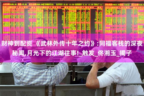 财神到配资 《武林外传十年之约》:同福客栈的深夜秘闻,月光下的江湖往事!_触发_佟湘玉_镯子
