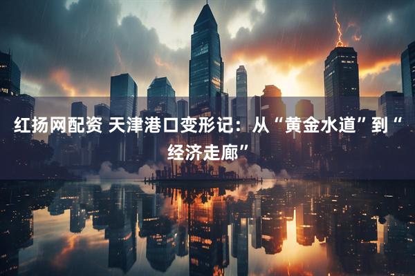 红扬网配资 天津港口变形记：从“黄金水道”到“经济走廊”