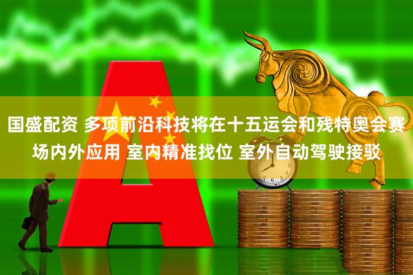 国盛配资 多项前沿科技将在十五运会和残特奥会赛场内外应用 室内精准找位 室外自动驾驶接驳