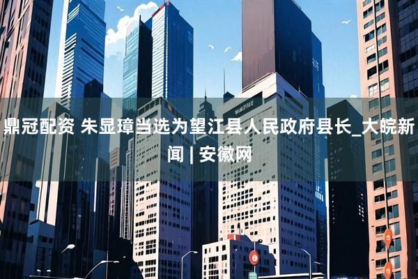 鼎冠配资 朱显璋当选为望江县人民政府县长_大皖新闻 | 安徽网