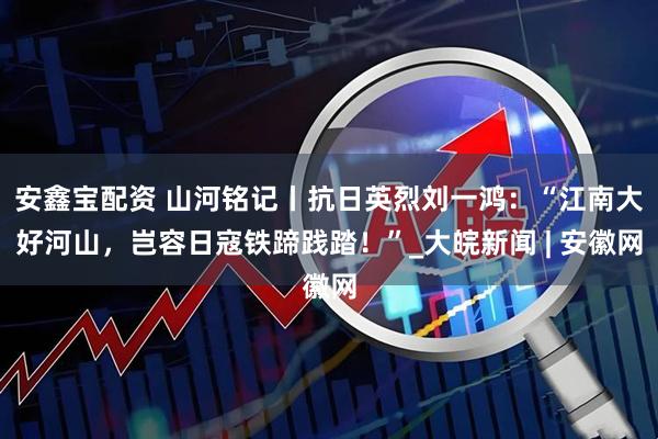 安鑫宝配资 山河铭记丨抗日英烈刘一鸿：“江南大好河山，岂容日寇铁蹄践踏！”_大皖新闻 | 安徽网