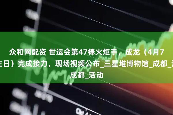 众和网配资 世运会第47棒火炬手，成龙（4月7日生日）完成接力，现场视频公布_三星堆博物馆_成都_活动