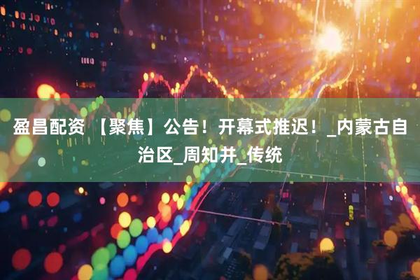 盈昌配资 【聚焦】公告！开幕式推迟！_内蒙古自治区_周知并_传统