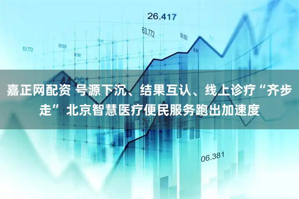 嘉正网配资 号源下沉、结果互认、线上诊疗“齐步走” 北京智慧医疗便民服务跑出加速度