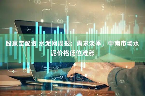股赢宝配资 水泥网周报：需求淡季，中南市场水泥价格低位难涨