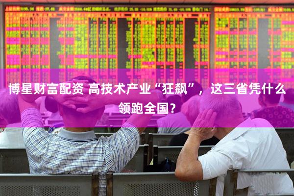 博星财富配资 高技术产业“狂飙”，这三省凭什么领跑全国？