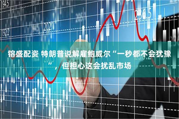 镕盛配资 特朗普说解雇鲍威尔“一秒都不会犹豫”，但担心这会扰乱市场