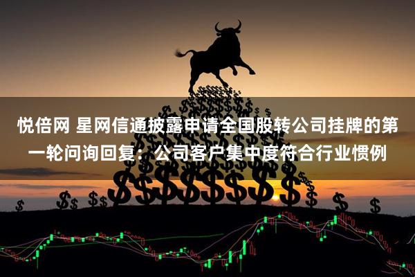 悦倍网 星网信通披露申请全国股转公司挂牌的第一轮问询回复：公司客户集中度符合行业惯例