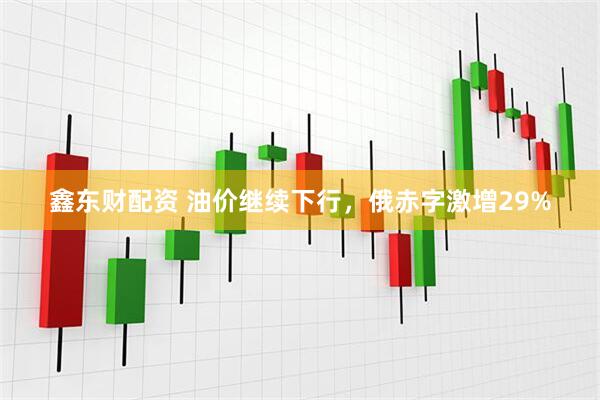 鑫东财配资 油价继续下行，俄赤字激增29%