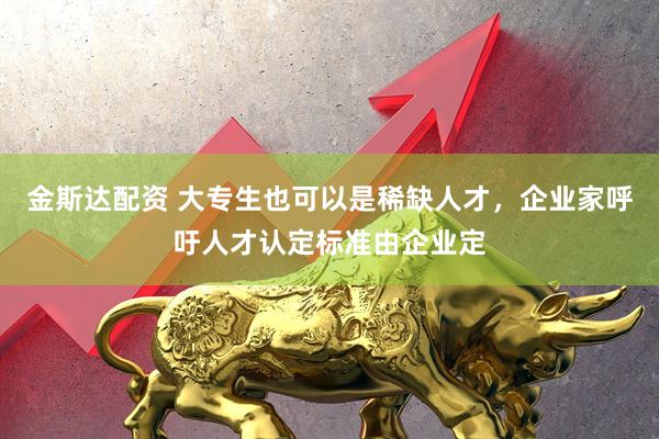 金斯达配资 大专生也可以是稀缺人才，企业家呼吁人才认定标准由企业定