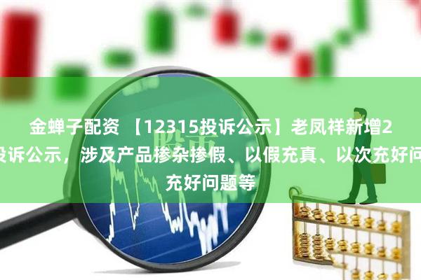 金蝉子配资 【12315投诉公示】老凤祥新增25件投诉公示，涉及产品掺杂掺假、以假充真、以次充好问题等