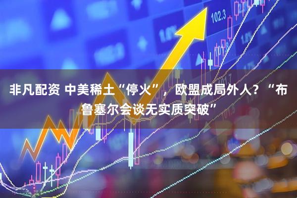 非凡配资 中美稀土“停火”，欧盟成局外人？“布鲁塞尔会谈无实质突破”