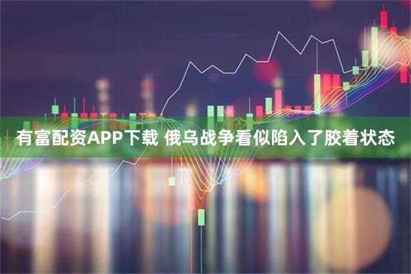 有富配资APP下载 俄乌战争看似陷入了胶着状态