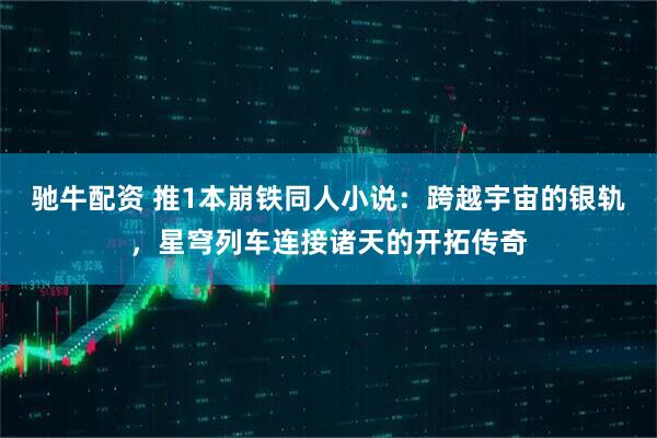 驰牛配资 推1本崩铁同人小说：跨越宇宙的银轨，星穹列车连接诸天的开拓传奇