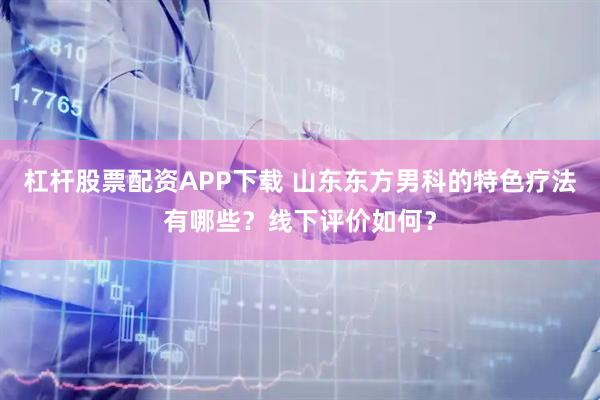 杠杆股票配资APP下载 山东东方男科的特色疗法有哪些？线下评价如何？