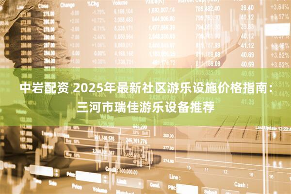 中岩配资 2025年最新社区游乐设施价格指南：三河市瑞佳游乐设备推荐