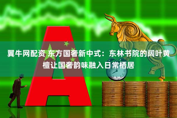 翼牛网配资 东方国奢新中式：东林书院的阔叶黄檀让国奢韵味融入日常栖居
